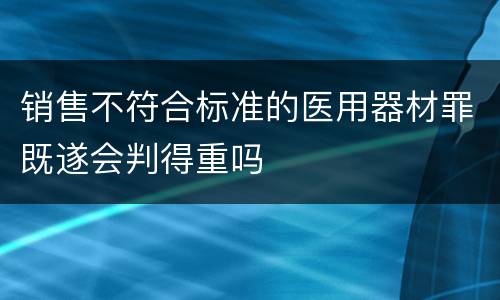 销售不符合标准的医用器材罪既遂会判得重吗