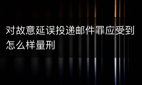 对故意延误投递邮件罪应受到怎么样量刑