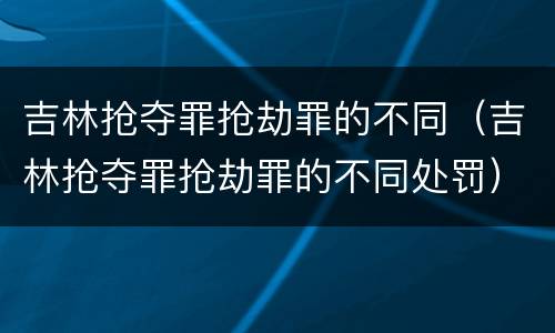 吉林抢夺罪抢劫罪的不同（吉林抢夺罪抢劫罪的不同处罚）