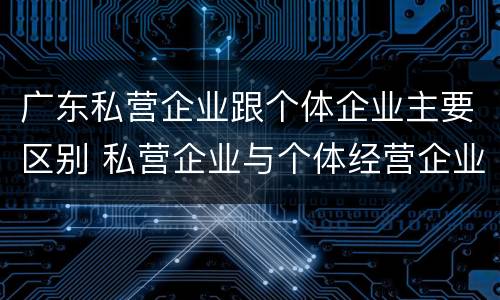 广东私营企业跟个体企业主要区别 私营企业与个体经营企业的区别