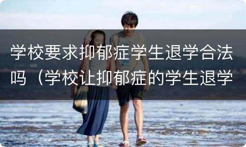 学校要求抑郁症学生退学合法吗（学校让抑郁症的学生退学应该吗）