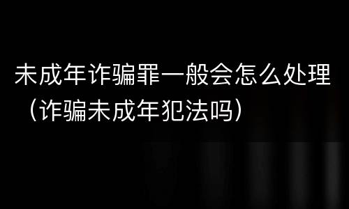 未成年诈骗罪一般会怎么处理（诈骗未成年犯法吗）