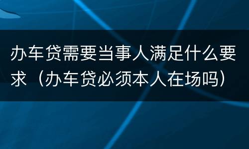 办车贷需要当事人满足什么要求（办车贷必须本人在场吗）
