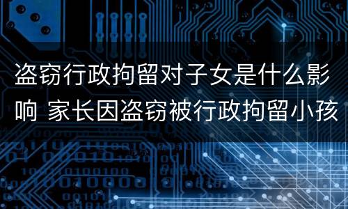 盗窃行政拘留对子女是什么影响 家长因盗窃被行政拘留小孩有啥影响