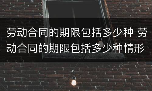劳动合同的期限包括多少种 劳动合同的期限包括多少种情形
