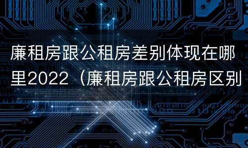 廉租房跟公租房差别体现在哪里2022（廉租房跟公租房区别）