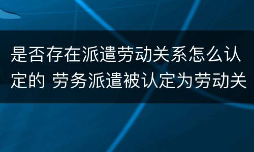 是否存在派遣劳动关系怎么认定的 劳务派遣被认定为劳动关系