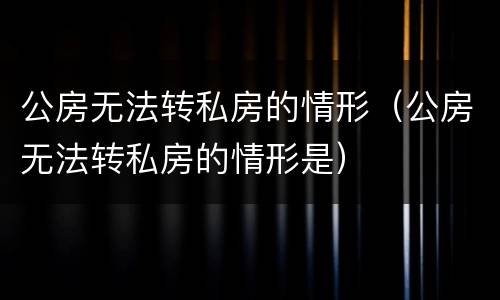公房无法转私房的情形（公房无法转私房的情形是）