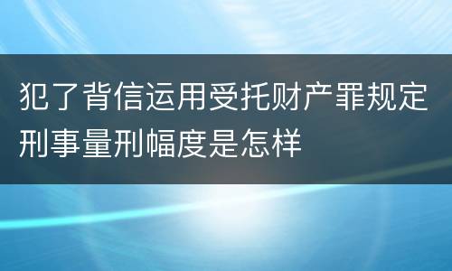 犯了背信运用受托财产罪规定刑事量刑幅度是怎样