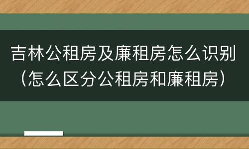 吉林公租房及廉租房怎么识别（怎么区分公租房和廉租房）