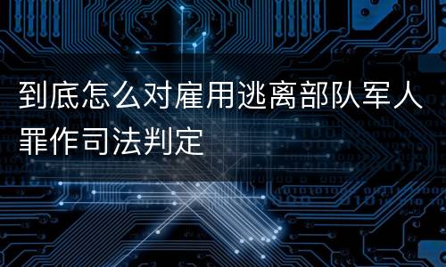 到底怎么对雇用逃离部队军人罪作司法判定