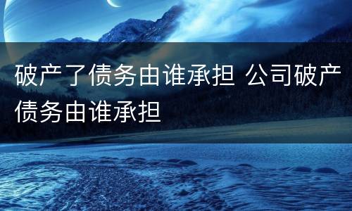 破产了债务由谁承担 公司破产债务由谁承担