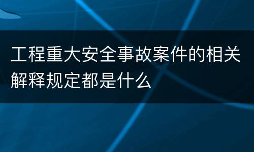 工程重大安全事故案件的相关解释规定都是什么