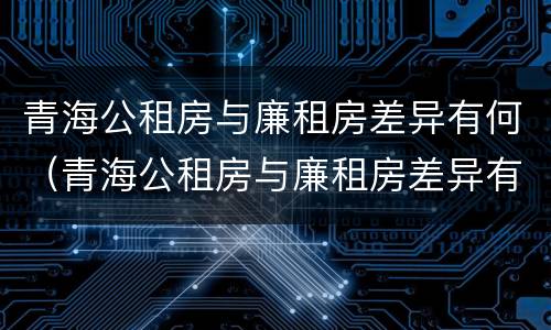 青海公租房与廉租房差异有何（青海公租房与廉租房差异有何影响）