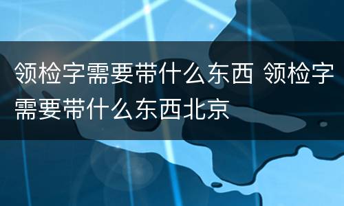 领检字需要带什么东西 领检字需要带什么东西北京