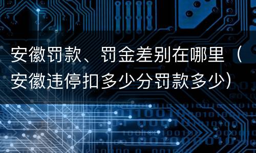 安徽罚款、罚金差别在哪里（安徽违停扣多少分罚款多少）