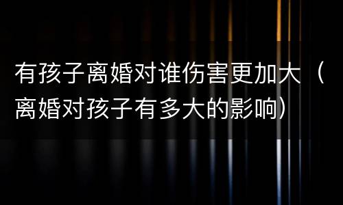 有孩子离婚对谁伤害更加大（离婚对孩子有多大的影响）