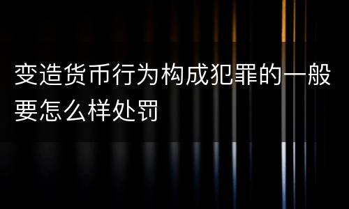 变造货币行为构成犯罪的一般要怎么样处罚