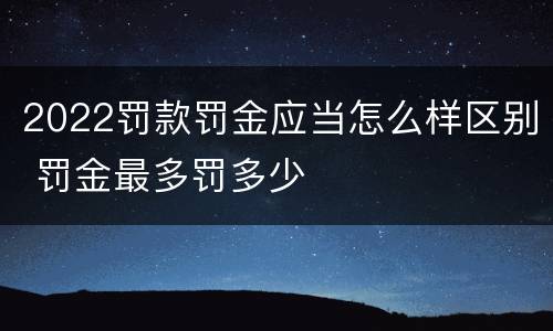 2022罚款罚金应当怎么样区别 罚金最多罚多少