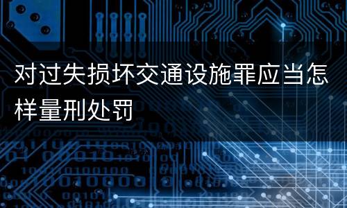 对过失损坏交通设施罪应当怎样量刑处罚