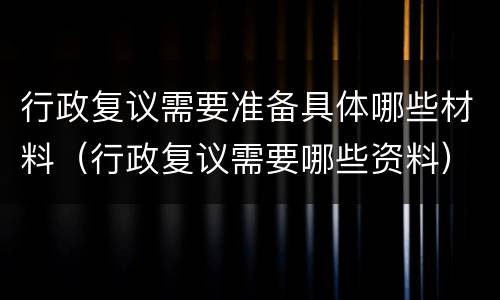 行政复议需要准备具体哪些材料（行政复议需要哪些资料）