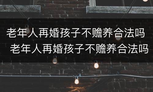 老年人再婚孩子不赡养合法吗 老年人再婚孩子不赡养合法吗知乎
