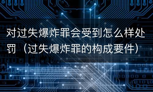 对过失爆炸罪会受到怎么样处罚（过失爆炸罪的构成要件）