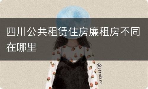 四川公共租赁住房廉租房不同在哪里
