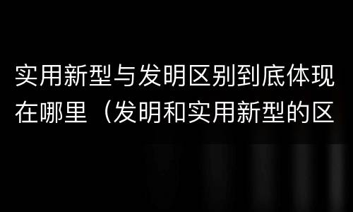 实用新型与发明区别到底体现在哪里（发明和实用新型的区别有）