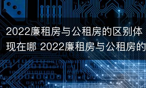 2022廉租房与公租房的区别体现在哪 2022廉租房与公租房的区别体现在哪些方面