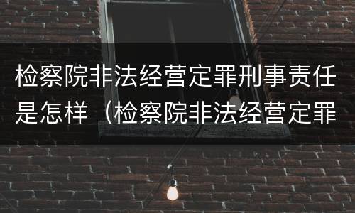 检察院非法经营定罪刑事责任是怎样（检察院非法经营定罪刑事责任是怎样定的）