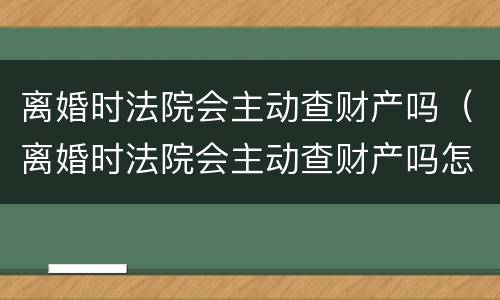离婚时法院会主动查财产吗（离婚时法院会主动查财产吗怎么查）