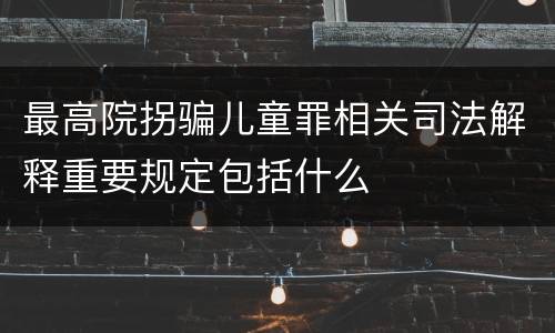 最高院拐骗儿童罪相关司法解释重要规定包括什么