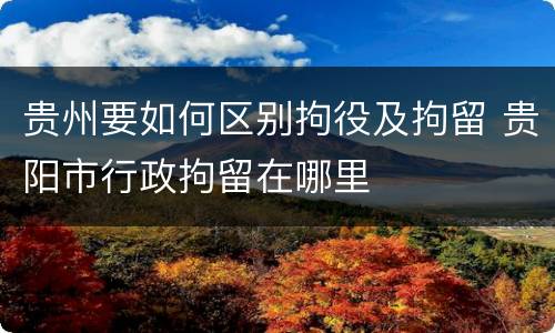 贵州要如何区别拘役及拘留 贵阳市行政拘留在哪里