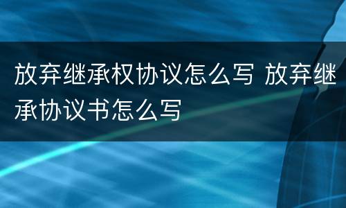 放弃继承权协议怎么写 放弃继承协议书怎么写