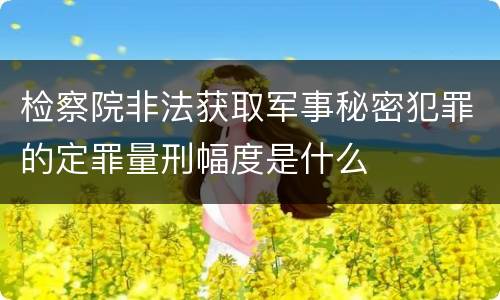 检察院非法获取军事秘密犯罪的定罪量刑幅度是什么