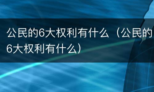 公民的6大权利有什么（公民的6大权利有什么）
