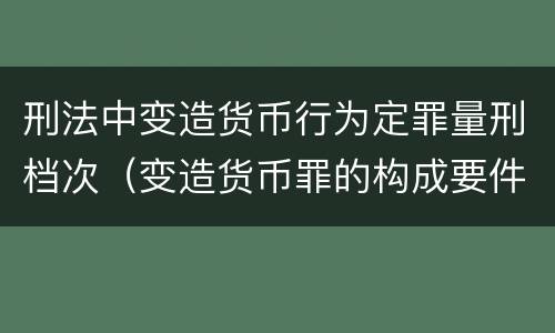 刑法中变造货币行为定罪量刑档次（变造货币罪的构成要件）