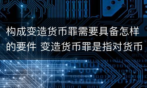 构成变造货币罪需要具备怎样的要件 变造货币罪是指对货币采用什么方法