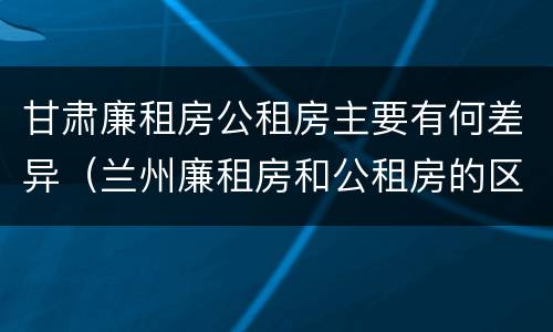 甘肃廉租房公租房主要有何差异（兰州廉租房和公租房的区别）