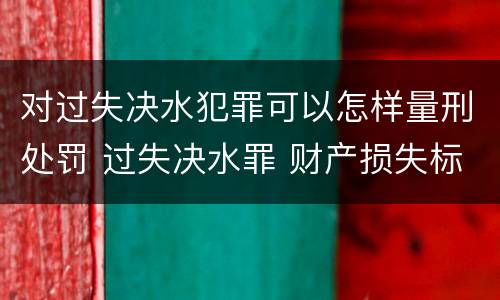 对过失决水犯罪可以怎样量刑处罚 过失决水罪 财产损失标准