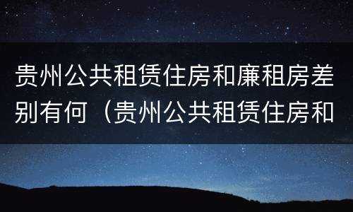 贵州公共租赁住房和廉租房差别有何（贵州公共租赁住房和廉租房差别有何不同）
