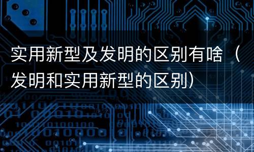 实用新型及发明的区别有啥（发明和实用新型的区别）