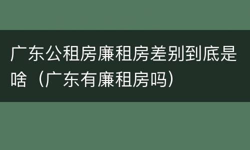 广东公租房廉租房差别到底是啥（广东有廉租房吗）