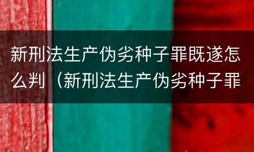 新刑法生产伪劣种子罪既遂怎么判（新刑法生产伪劣种子罪既遂怎么判）