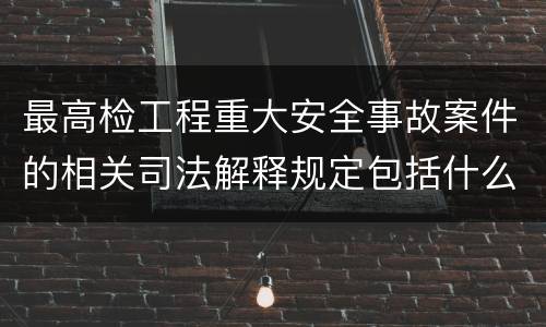最高检工程重大安全事故案件的相关司法解释规定包括什么主要内容
