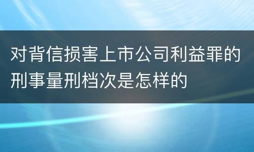 对背信损害上市公司利益罪的刑事量刑档次是怎样的
