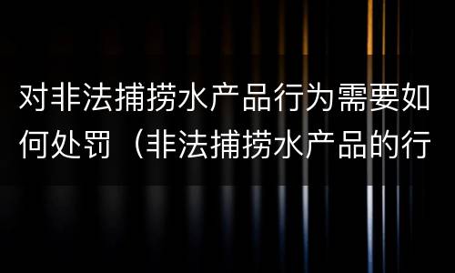 对非法捕捞水产品行为需要如何处罚（非法捕捞水产品的行政处罚）
