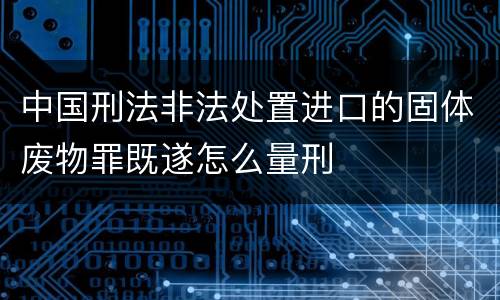 中国刑法非法处置进口的固体废物罪既遂怎么量刑
