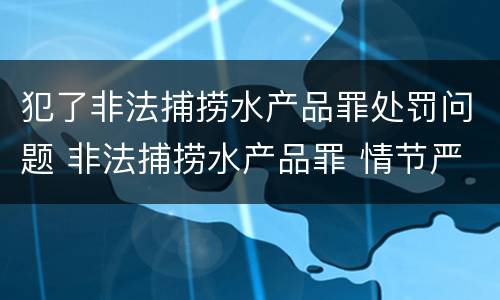 犯了非法捕捞水产品罪处罚问题 非法捕捞水产品罪 情节严重